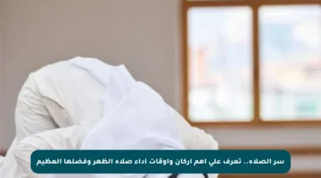 سر الصلاة.. تعرف على أهم أركان وأوقات أداء صلاة الظهر وفضلها العظيم